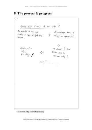 ENBE | Final Project | Part A – Report | The Future City Representation
	
  
Moy Chin Hoong | 0314014 | Group w | FNBE April 2013 | Taylor’s University
	
  
	
  
8. The process & progress
4wty ,f ^w /* fl,rN eq ?
7,(/ dutahl k
,xry,r#d q *lu
4an*a*
fL{
I
G
t .' .: -',.
r?- -1.:.-
rY'
Y 0l/
A/
"I afi.&,.t
&q.de*,Jru{ *
x& t
"r. o*r IC
-o,eo 3; ( ,..-"
,-, '}
{+
4cet&nbf J*rr* 4
* *"y drt .acvtturua/.
{t
tit ,$tt,4ol f
&Virar rAwg f,l
'lt$ ruk) g'{y
The	
  reason	
  why	
  I	
  move	
  to	
  new	
  city	
  
 