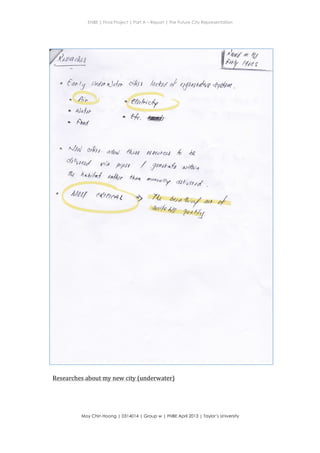 ENBE | Final Project | Part A – Report | The Future City Representation
	
  
Moy Chin Hoong | 0314014 | Group w | FNBE April 2013 | Taylor’s University
	
  
	
  
rtlalit
trand
* t hr#rd d qy*urto *rfu*r .
q Usl wlht alfuq/ eq N4eut a4 ,{, ae
/ Sltxot-att at Vlrt.t
fr$ 4*#lud N*, frnat *raaaa//7gr
dal,,*td
Are e&ftt4 t
Researches	
  about	
  my	
  new	
  city	
  (underwater)	
  
 