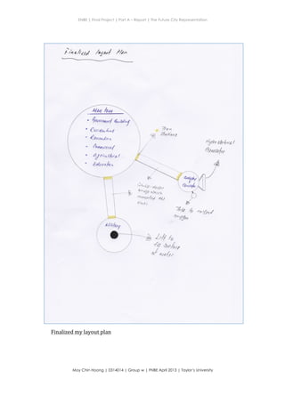 ENBE | Final Project | Part A – Report | The Future City Representation
	
  
Moy Chin Hoong | 0314014 | Group w | FNBE April 2013 | Taylor’s University
	
  
	
  
lra</kto( /"ya*l ?k*
Hydro Mchro/
t)a.,/tt - ekrh,t
anafu
D/ct<
otaryt*a, d,/
db**t
8ewnfit
oo r11r/Zts $
tury",
/,{/ a
* *+4u
d
^*{rr
, $tu rr*rrf A*,u*n
(utonngu
4ruoo.Urn
duetar*(
4d r**//t ra,( .
Finalized	
  my	
  layout	
  plan	
  
 