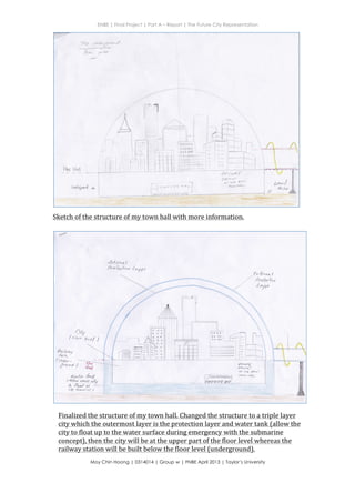 ENBE | Final Project | Part A – Report | The Future City Representation
	
  
Moy Chin Hoong | 0314014 | Group w | FNBE April 2013 | Taylor’s University
	
  
	
  


S$
$
I(
*
d,
v$l--trs)
is$i
f
$d-El
$st;
$$r$
aog
dc(
e9o
=l6d
t-t
,
t
s-
{
s
v
..X
s
R.

{Y.
$a,:t?-*-,,*r**'..',:;,,
&t
s


I
.-F:
VT
T
$
b
t
t
s
t
R{
{r
LI
tr
E
LI
tr
d
IIJ
Itrt
99gc,eoOo€
9eoa.dscg
Sketch	
  of	
  the	
  structure	
  of	
  my	
  town	
  hall	
  with	
  more	
  information.	
  	
  
Finalized	
  the	
  structure	
  of	
  my	
  town	
  hall.	
  Changed	
  the	
  structure	
  to	
  a	
  triple	
  layer	
  
city	
  which	
  the	
  outermost	
  layer	
  is	
  the	
  protection	
  layer	
  and	
  water	
  tank	
  (allow	
  the	
  
city	
  to	
  float	
  up	
  to	
  the	
  water	
  surface	
  during	
  emergency	
  with	
  the	
  submarine	
  
concept),	
  then	
  the	
  city	
  will	
  be	
  at	
  the	
  upper	
  part	
  of	
  the	
  floor	
  level	
  whereas	
  the	
  
railway	
  station	
  will	
  be	
  built	
  below	
  the	
  floor	
  level	
  (underground).	
  	
  
 