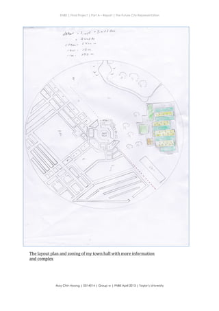 ENBE | Final Project | Part A – Report | The Future City Representation
	
  
Moy Chin Hoong | 0314014 | Group w | FNBE April 2013 | Taylor’s University
	
  
	
  
#1:. ffi*ft":::--'--"
jtfiry"
: $v"? /t?
f Va" -,
flm
llo ot.
-{vi/ "J'e/th4
d O0a,,:
, atryl :
ttbr.
(-) r-
rrr'
)f -'/1 .,
-....
(
>== ')( J t
,;.'" ,?
') l'
tr
t3e
=l=- .! 
=rr*4

ffiffiffi#-
ffiI::- i i: I*tr. . l.r I
El'iI .r,i 1
EI',;:11 i
i, _:.
The	
  layout	
  plan	
  and	
  zoning	
  of	
  my	
  town	
  hall	
  with	
  more	
  information	
  
and	
  complex	
  
 