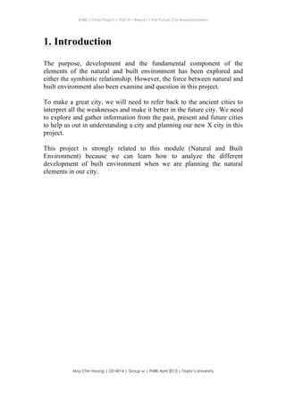 ENBE | Final Project | Part A – Report | The Future City Representation
	
  
Moy Chin Hoong | 0314014 | Group w | FNBE April 2013 | Taylor’s University
	
  
	
  
1. Introduction
The purpose, development and the fundamental component of the
elements of the natural and built environment has been explored and
either the symbiotic relationship. However, the force between natural and
built environment also been examine and question in this project.
To make a great city, we will need to refer back to the ancient cities to
interpret all the weaknesses and make it better in the future city. We need
to explore and gather information from the past, present and future cities
to help us out in understanding a city and planning our new X city in this
project.
This project is strongly related to this module (Natural and Built
Environment) because we can learn how to analyze the different
development of built environment when we are planning the natural
elements in our city.
 