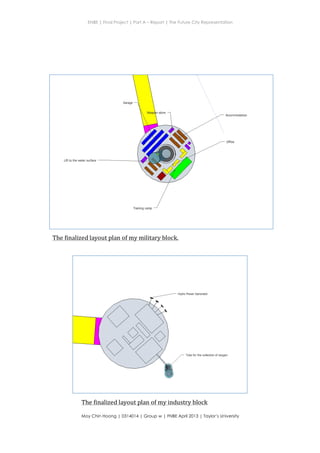 ENBE | Final Project | Part A – Report | The Future City Representation
	
  
Moy Chin Hoong | 0314014 | Group w | FNBE April 2013 | Taylor’s University
	
  
	
  
The	
  finalized	
  layout	
  plan	
  of	
  my	
  military	
  block.	
  
The	
  finalized	
  layout	
  plan	
  of	
  my	
  industry	
  block	
  
 
