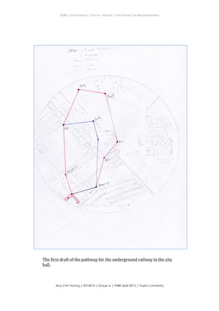 ENBE | Final Project | Part A – Report | The Future City Representation
	
  
Moy Chin Hoong | 0314014 | Group w | FNBE April 2013 | Taylor’s University
	
  
	
  
1d "'*i" '
t.
-i
j
^
l'6t-(
i
i
.;
f
r"." ;
h{
I
T
I i'
/'1.:
The	
  first	
  draft	
  of	
  the	
  pathway	
  for	
  the	
  underground	
  railway	
  in	
  the	
  city	
  
hall.	
  
 