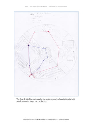 ENBE | Final Project | Part A – Report | The Future City Representation
	
  
Moy Chin Hoong | 0314014 | Group w | FNBE April 2013 | Taylor’s University
	
  
	
  
+
The	
  final	
  draft	
  of	
  the	
  pathway	
  for	
  the	
  underground	
  railway	
  in	
  the	
  city	
  hall,	
  
which	
  covered	
  a	
  larger	
  part	
  in	
  the	
  city.	
  	
  
 