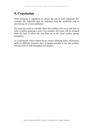 ENBE | Final Project | Part A – Report | The Future City Representation
	
  
Moy Chin Hoong | 0314014 | Group w | FNBE April 2013 | Taylor’s University
	
  
	
  
9. Conclusion
Town planning is significant to ensure the city is well organized. For
example, the industrial must be separated from the residential area to
prevent any air or noise pollution.
We must also need to consider about the problem will occur and how to
solve it before planning a town. For instance, the water will be released
from the tank to allow the city float up to the water surface during
emergency.
As a conclusion, I have improved my creative thinking skills, observation
skills on different countries, how to design and plan a city and problem
solving skills as well throughout this project.
 