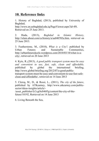 ENBE | Final Project | Part A – Report | The Future City Representation
	
  
Moy Chin Hoong | 0314014 | Group w | FNBE April 2013 | Taylor’s University
	
  
	
  
10. Reference links
1. History of Baghdad, (2013), published by University of
Baghdad,
http://www.en.uobaghdad.edu.iq/PageViewer.aspx?id=89,
Retrieved on 25 June 2013.
2. Huda, (2013), Baghdad in Islamic History,
http://islam.about.com/cs/history/a/aa040703a.htm, retrieved on
25 June 2013.
3. Featherstone, M., (2010), What is a City?, published by
Urban Futures and Sustainable Communities,
http://urbanfutureskeele.wordpress.com/2010/03/10/what-is-a-
city/, retrieved on 20 June 2013
4. Kyte, R.,(2013), A good public transport system must be easy
and convenient to use, fast, safe, clean and affordable,
published by global the international briefing,
http://www.global-briefing.org/2012/07/a-good-public-
transport-system-must-be-easy-and-convenient-to-use-fast-safe-
clean-and-affordable/, retrieved on 14 June 2013
5. Clercq, M., D., & Rossi, L., (2011), The city of the future,
published by ATKearney, http://www.atkearney.com/public-
sector/ideas-insights/article/-
/asset_publisher/LCcgOeS4t85g/content/the-city-of-the-
future/10192, Retrieved on 14 June 2013
6. Living Beneath the Sea,
 