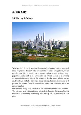 ENBE | Final Project | Part A – Report | The Future City Representation
	
  
Moy Chin Hoong | 0314014 | Group w | FNBE April 2013 | Taylor’s University
	
  
	
  
2. The City
2.1 The city definition
What’s a city? A city is made up from a small town that gathers more and
more people into that particular town until it becomes a large town, which
called a city. City is usually the center of a place, which having a large
population compared to the urban area or suburb. A city is a lifelong
accommodation or settlement for people to live in, work, leisure and so
on. Besides, it had also become a place for socialization, this is due to it
gathers the people from all around the corner and different places to
gather together.
Furthermore, every city consists of the different cultures and histories.
The city may also bring out some arts and civilization. For examples, the
landmarks or buildings in the city will display out the specialty of that
city.
	
  
 