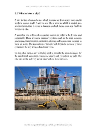 ENBE | Final Project | Part A – Report | The Future City Representation
	
  
Moy Chin Hoong | 0314014 | Group w | FNBE April 2013 | Taylor’s University
	
  
	
  
2.2 What makes a city?
	
  
A city is like a human being, which is made up from many parts and it
needs to sustain itself. A city is also like a growing child, it started as a
neighborhood, then it grows to become a suburb then a town and finally it
becomes a city.
A complex city will need a complex system in order to be livable and
sustainable. There are some necessary systems such as the road systems,
land usage, transportation, sanitation, utilities and housing are required to
build up a city. The population of the city will definitely increase if these
systems in the city are good and vice versa.
On the other hand, a city will also need to provide the enough spaces for
the residential, education, business, leisure and recreation as well. The
city will not be as lively as we wish without these services.
 