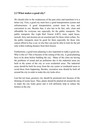 ENBE | Final Project | Part A – Report | The Future City Representation
	
  
Moy Chin Hoong | 0314014 | Group w | FNBE April 2013 | Taylor’s University
	
  
	
  
2.3 What makes a good city?
We should refer to the weaknesses of the past cities and transform it to a
better city. First, a good city must have a good transportation system and
infrastructures. A good transportation system must be easy and
convenient to use. Besides that, it also has to be fast, safe, clean and
affordable for everyone one especially for the public transports. The
public transports like Light Rail Transit (LRT), tram, rapid buses,
taxicab, ferry and etcetera are an essential part for those white collars. So,
the public transports must be good for them especially for those who
cannot afford to buy a car, or else they can just be able to look for the job
only within walking distance from their houses.
Furthermore, a good town planning is also important to make a good city.
Why is this so? This is because of the zoning of the city. A good planning
have to be done before building the city. Many of the cities are having
the problems of sound and air pollutions due to the industrial areas are
built in the center of the city or even residential areas. The industrial
areas should be built far away from the city center or residential areas to
avoid these from happening. Besides, recreation area should be built all
around the city in order to make the city looks alive.
Last but not least, greenery city should be promoted now because of the
thinning of ozone layer. Thus, plants should be planted all around the city
to make the city looks green and it will definitely help to reduce the
hotness in the city.
 