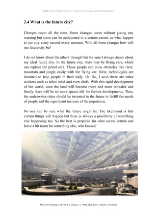 ENBE | Final Project | Part A – Report | The Future City Representation
	
  
Moy Chin Hoong | 0314014 | Group w | FNBE April 2013 | Taylor’s University
	
  
	
  
2.4 What is the future city?
Changes occur all the time. Some changes occur without giving any
warning but some can be anticipated to a certain extent, as what happen
to our city every second every moment. With all these changes how will
our future city be?
I do not know about the others’ thought but for sure I always dream about
my ideal future city. In the future city, there may be flying cars, which
can replace the petrol cars. Those people can cross obstacles like river,
mountain and jungle easily with the flying car. Next, technologies are
invented to help people in their daily life. So, I wish there are robot
workers such as robot maid and even chefs. With this rapid development
of the world, soon the land will become more and more crowded and
finally there will be no more spaces left for further developments. Thus,
the underwater cities should be invented in the future to fulfill the needs
of people and the significant increase of the population.
No one can be sure what the future might be. The likelihood is that
certain things will happen but there is always a possibility of something
else happening too. So the best is prepared for what seems certain and
leave a bit room for something else, who knows?
 