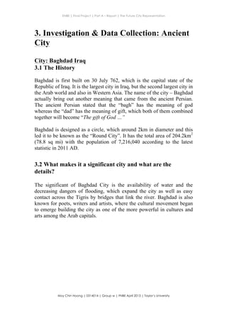 ENBE | Final Project | Part A – Report | The Future City Representation
	
  
Moy Chin Hoong | 0314014 | Group w | FNBE April 2013 | Taylor’s University
	
  
	
  
3. Investigation & Data Collection: Ancient
City
City: Baghdad Iraq
3.1 The History
Baghdad is first built on 30 July 762, which is the capital state of the
Republic of Iraq. It is the largest city in Iraq, but the second largest city in
the Arab world and also in Western Asia. The name of the city – Baghdad
actually bring out another meaning that came from the ancient Persian.
The ancient Persian stated that the “bagh” has the meaning of god
whereas the “dad” has the meaning of gift, which both of them combined
together will become “The gift of God …”
Baghdad is designed as a circle, which around 2km in diameter and this
led it to be known as the “Round City”. It has the total area of 204.2km2
(78.8 sq mi) with the population of 7,216,040 according to the latest
statistic in 2011 AD.
3.2 What makes it a significant city and what are the
details?
The significant of Baghdad City is the availability of water and the
decreasing dangers of flooding, which expand the city as well as easy
contact across the Tigris by bridges that link the river. Baghdad is also
known for poets, writers and artists, where the cultural movement began
to emerge building the city as one of the more powerful in cultures and
arts among the Arab capitals.
 