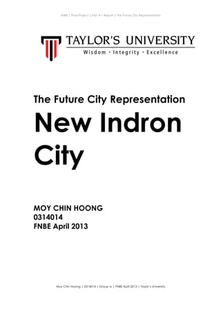 ENBE | Final Project | Part A – Report | The Future City Representation
	
  
Moy Chin Hoong | 0314014 | Group w | FNBE April 2013 | Taylor’s University
	
  
	
  
The Future City Representation
New Indron
City
MOY CHIN HOONG
0314014
FNBE April 2013
 