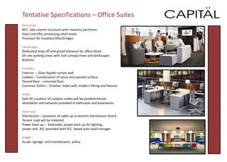 Tentative Specifications – Office Suites
Structure:
RCC slab column structure with masonry partitions
Stairs and lifts connecting retail levels
Provision for Escalator/lifts/bridges

Landscape:
Dedicated drop off and grand entrance for office block
On site parking areas with lush canopy trees and landscapes
features

Finishes:
Exterior – Glass façade curtain wall
Lobbies – Combination of stone and painted surface
Tenant floor – concrete floor
Common Toilets – Finishes toilet with modern fitting and fixtures

HVAC:
Split AC Location of outdoor unites will be predetermined
Ventilation and exhausts provided in bathroom and basements.

Electrical:
Distribution – provision of cable up to tenants distribution board .
Tenant load will be metered
Power back up – Automatic power back up for lighting ,
power and A/C provided with PLC based auto load manager

Single :
As per signage and maintenance policy
 
