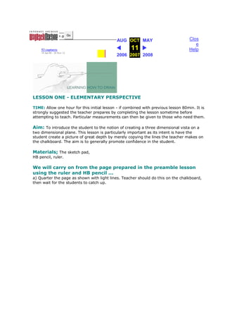 http://w w w .ge Go
                                            AUG OCT MAY                            Clos
                                                                                      e
    53 captures                                     11                             Help
    18 Jan 00 - 24 Nov 12
                                            2006 2007 2008




LESSON ONE - ELEMENTARY PERSPECTIVE

TIME: Allow one hour for this initial lesson - if combined with previous lesson 80min. It is
strongly suggested the teacher prepares by completing the lesson sometime before
attempting to teach. Particular measurements can then be given to those who need them.

Aim: To introduce the student to the notion of creating a three dimensional vista on a
two dimensional plane. This lesson is particularly important as its intent is have the
student create a picture of great depth by merely copying the lines the teacher makes on
the chalkboard. The aim is to generally promote confidence in the student.

Materials; The sketch pad,
HB pencil, ruler.

We will carry on from the page prepared in the preamble lesson
using the ruler and HB pencil ...
a) Quarter the page as shown with light lines. Teacher should do this on the chalkboard,
then wait for the students to catch up.
 