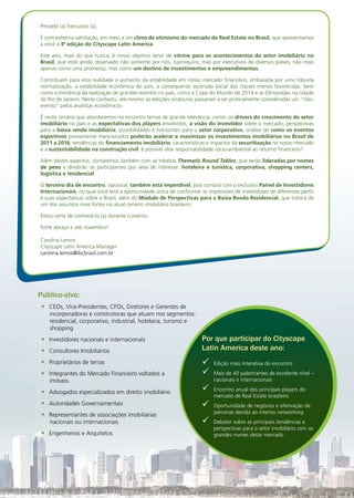 08h30	 Recepção dos Participantes do Dia de Interação
09h00	 Início do Módulo 1
Módulo 1: Painel de
Investidores Internacionais
Com o boom do setor imobiliário brasileiro e o papel de destaque do
país no cenário internacional pós-crise, os olhares de investidores
internacionais se voltaram para as possibilidades de negócio no Brasil.
O objetivo deste módulo é proporcionar o encontro entre executivos do
Real Estate brasileiro e investidores que já atuem ou estejam interessados
em atuar em nosso mercado, para trocar ideias acerca dos seguintes
temas:
Pontos fortes e fracos do país aos olhos dos estrangeiros•	
Por que escolhem um país como foco de investimentos em•	
detrimento do outro?
Como a indústria de fundos atua fora do país? Quais lições•	
podemos trazer para a nossa realidade?
O que as empresas de participação estrangeira estão buscando no•	
Brasil?
Quais setores imobiliários estão despertando mais a sua atenção?•	
Perspectivas de investimentos no Brasil para os próximos anos•	
Richard Strasser,  Director of Latin America
CONTRARIAN CAPITAL MANAGEMENT, L.L.C.
Richard Strasser trabalha para a Contrarian Capital Management, LLC, um grupo de hedge
funds baseado em Greenwich, com cerca de E.U. $ 3,4 bilhões em ativos sob gestão no
mundo inteiro. Ele é responsável pela originação e administração de investimentos em imó-
veis e outros investimentos não-públicos da Contrarian no Brasil. Strasser trabalhou como
advogado no escritório Shearman & Sterling de São Paulo. Antes de se mudar para o Brasil,
o Sr. Strasser trabalhou como diretor por mais de dez anos no setor de real estate em Nova
York. Strasser recebeu um grau A.B., magna cum laude, pela Universidade de Harvard, um
grau de Mestre da London School of Economics, um grau de JD, cum laude, pela Universidade
de Harvard Law School e um MBA pela Harvard Business School. Ele também é um graduado
da Phillips Exeter Academy.
Andrew H. Cummins,  CIO (Chief Investment Officer)
EXPLORADOR CAPITAL MANAGEMENT, LLC
Andrew é o fundador e Chief Investment Officer da Explorador Capital. Antes de fundar a
Explorador, Andrew trabalhou para a Emerging Markets Investors Corporation, focada em
investimentos na Argentina, Chile, Peru e Equador. Andrew tem MBA da Harvard Business
School, com especialização em Estratégia e Corporate Finance, e um B.S. da Universidade da
Califórnia em Berkeley. Andrew viveu, trabalhou e viajou na América Latina nos últimos 20
anos e fala espanhol fluentemente e é proficiente em Português. Andrew atua no Conselho
da InPar, uma empresa de capital aberto do setor de Real Estate, no Brasil.
Michael Russell,  Private Equity Director
CHARLEMAGNE CAPITAL
Michael se juntou à Charlemagne em maio de 2009 tendo passado 2,5 anos com a Jones
Lang LaSalle (JLL), onde foi responsável pela gestão de oito fundos fechados de propriedade
em private equity, no valor de£100m e criou um fundo de desenvolvimento com investidores
do Oriente Médio e a JLL com capital comprometido de R $ 35 milhões. Os fundos eram
uma mistura de investimento e desenvolvimento de propriedades localizadas no Reino Unido
e na Europa. Michael é um contador qualificado que trabalhou por 24 anos no setor de
propriedades e correlatos no nível de administração principal. Cargos anteriores incluem a
remodelação da Battersea Power Station, no centro de Londres, no valor de £2bi, a flutuação
do Chelsea Village plc no mercado AIM e levantamento dos primeiros £ 75m Euro Bond de
uma indústria para a remodelação de estádio e outras instalações, e foi CFO da Property
Holdings plc e City Merchant Developers Ltd.
Gonzalo Castro,  Director of Investment – South America
KIMCO REALTY CORPORATION
Gonzalo Castro é Diretor de Investimentos - América do Sul na Kimco Realty, sediado em
Santiago, Chile, desde janeiro de 2008. Ele tem extensa experiência em real estate, incluindo
cinco anos como diretor de Desenvolvimento Imobiliário na Cencosud, a segunda maior in-
corporadora varejista e de shopping centers da América do Sul. Castro recebeu seu MBA pela
UCLA em 2000 e BS em Negócios da Universidade Católica do Chile em 1992.
John F. Tsui,  Managing Principal
IDA LLC
Baseado em Beijing, China e NovaYork, John F.Tsui é diretor da IDA, LLC, uma empresa cross-
border híbrida de investimentos alternativos de ativos para situações especiais, envolvidas
nos investimentos diretos estruturados em três classes de ativos alternativos: empréstimos
afligidos e valores mobiliários; real estate e investimentos corporativos. Ele é o presidente do
Programa de Educação Executiva da Columbia University. Ele recebeu um BS da Michigan
State University, em Administração Hoteleira e mestrado na Columbia University, em Real
Estate e Finanças. Ele é um graduado do Owner President Management Program (OPM) na
Harvard Business School.
Quinta-Feira, 25 de Novembro de 2010
Dia de Interação Pós-Conferência
Brazilian Hottest Issues: Quem Invest
Prezado (a) Executivo (a),
É com extrema satisfação, em meio a um clima de otimismo do mercado de Real Estate no Brasil, que apresentamos
a você a 3ª edição do Cityscape Latin America.
Este ano, mais do que nunca, é nosso objetivo servir de vitrine para os acontecimentos do setor imobiliário no
Brasil, que está sendo observado não somente por nós, tupiniquins, mas por executivos de diversos países, não mais
apenas como uma promessa, mas como um destino de investimentos e empreendimentos.
Contribuem para esta realidade o aumento da estabilidade em nosso mercado financeiro, embasada por uma robusta
normatização, a estabilidade econômica do país, a consequente ascensão social das classes menos favorecidas, bem
como a iminência da realização de grandes eventos no país, como a Copa do Mundo de 2014 e as Olimpíadas na cidade
do Rio de Janeiro. Neste contexto, até mesmo as eleições vindouras passaram a ser praticamente consideradas um “não-
evento” pelos analistas econômicos.
É neste cenário que abordaremos no encontro temas de grande relevância, como: os drivers do crescimento do setor
imobiliário no país e as expectativas dos players envolvidos, a visão do investidor sobre o mercado, perspectivas
para a baixa renda imobiliária, possibilidades e horizontes para o setor corporativo, análise de como os eventos
esportivos previamente mencionados poderão acelerar e maximizar os investimentos imobiliários no Brasil de
2011 a 2016, tendências do financiamento imobiliário, características e impactos da securitização no nosso mercado
e a sustentabilidade na construção civil: é possível aliar responsabilidade sócio-ambiental ao retorno financeiro?
Além destes aspectos, contaremos também com as inéditas Thematic Round Tables, que serão lideradas por nomes
de peso e dividirão os participantes por área de interesse: hoteleira e turística, corporativa, shopping centers,
logística e residencial.
O terceiro dia de encontro, opcional, também está imperdível, pois contará com o exclusivo Painel de Investidores
Internacionais, no qual você terá a oportunidade única de confrontar as impressões de investidores de diferentes perfis
e suas expectativas sobre o Brasil, além do Módulo de Perspectivas para a Baixa Renda Residencial, que tratará de
um dos assuntos mais fortes no atual cenário imobiliário brasileiro.
Estou certa de conhecê-lo (a) durante o evento.
Forte abraço e até novembro!
Carolina Lemos
Cityscape Latin America Manager
carolina.lemos@ibcbrasil.com.br
Público-alvo:
CEOs, Vice-Presidentes, CFOs, Diretores e Gerentes de•	
incorporadoras e construtoras que atuam nos segmentos:
residencial, corporativo, industrial, hotelaria, turismo e
shopping
Investidores nacionais e internacionais•	
Consultores Imobiliários•	
Proprietários de terras•	
Integrantes do Mercado Financeiro voltados a•	
imóveis
Advogados especializados em direito imobiliário•	
Autoridades Governamentais•	
Representantes de associações imobiliárias•	
nacionais ou internacionais
Engenheiros e Arquitetos•	
Por que participar do Cityscape
Latin America deste ano:
Edição mais interativa do encontro99
Mais de 40 palestrantes de excelente nível –99
nacionais e internacionais
Encontro anual dos principais players do99
mercado de Real Estate brasileiro
Oportunidade de negócios e efetivação de99
parcerias devido ao intenso networking
Debater sobre as principais tendências e99
perspectivas para o setor imobiliário com os
grandes nomes deste mercado
 