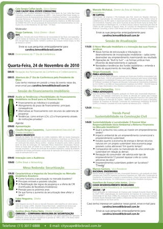 Caio Sergio Calfat Jacob,  Sócio-Diretor
CAIO CALFAT REAL ESTATE CONSULTING
Engenheiro civil, consultor imobiliário e hoteleiro, sócio-diretor da Caio Calfat Real Estate
Consulting, conselheiro e ex-presidente da LARES – Latin American Real Estate Society, co-
ordenador da área de Empreendimentos Hoteleiros e Imobiliário-Turísticos – vice-presidência
de Gestão Patrimonial – do SECOVI-SP, membro do Conselho Editorial da Revista Vida Imobi-
liária Brasil, Professor de Planejamento de Empreendimentos Hoteleiros do MBA Real Estate
da FUPAM/ FAU-USP e do pós-graduação de Gerenciamento de Empreendimentos na Cons-
trução Civil, na FAU-Mackenzie, em São Paulo – SP, Brasil.
Moderador:
Diogo Canteras,  Sócio Diretor – Brasil			
HVS
Engenheiro, formado pela Escola Politécnica da Universidade de São Paulo, com especializa-
ção em Gestão de Empresas pela Fundação Getúlio Vargas. Em 1999 trouxe para o Brasil a
HVS, da qual hoje é sócio diretor. Também é professor da Fundação Getúlio Vargas, na área
de hotelaria e turismo.
Envie as suas perguntas antecipadamente para:
carolina.lemos@ibcbrasil.com.br
18h30	 Encerramento do 1º Dia de Conferência
08h30	 Recepção dos Participantes da Conferência e Credenciamento
08h55	 Abertura do 2º Dia de Conferência pelo Presidente de
Mesa
Caso tenha interesse em presidir a mesa do evento nesse dia,
envie email para carolina.lemos@ibcbrasil.com.br
Sessão de Financiamento Imobiliário
09h00	 Avalie as Tendências e Possibilidades do Financiamento
Imobiliário no Brasil para os Próximos Anos
Financiamento ao indivíduo e à produção•	
Alongamento do prazo de financiamento: principais•	
consequências
Alternativas ao financiamento com recursos da caderneta de•	
poupança
Tendências: como entram LCH, LCI e financiamento através•	
de instituições privadas?
Agenda:
09h00	 Apresentação
Claudio Borges Cassemiro,  Superintendente Executivo de
Crédito Imobiliário
BANCO BRADESCO
Formado em Direito, Pós graduação em Crédito Imobiliário, MBA em Gestão Empresarial.
Superintendente executivo do crédito imobiliário do Bradesco, a nível Brasil, na: Pessoa Física
- financiamento de imóveis usados e pronos, financiamento de lotes, financiamento de obra
em construção lote próprio; Pessoa Jurídica - empresas de pequeno porte, médio e grande
porte, do setor da construção civil, Operações Planos empresários, estruturadas, financia-
mento na fração ideal, pré habite se e no habite se para o comprador final; Operações do
mercado secundário - emissão de certificado de recebíveis imobiliários, compra de recebíveis
imobiliários de imóveis performados, estruturação de operações de emissão de LCI, estrutu-
ração de operações Built to suit.
09h40	 Interação com a Audiência
10h00	 Coffee Break e Networking
Mesa Redonda: Securitização
10h30	 Características e Impactos da Securitização no Mercado
Imobiliário Brasileiro
Como funciona a securitização no mercado brasileiro?•	
Principais entraves e possíveis soluções•	
A flexibilização das regras da poupança e a oferta de CRI•	
(Certificados de Recebíveis Imobiliários)
Previsão para os próximos anos•	
De que forma o aumento da securitização deve afetar o•	
setor?
Fabio Nogueira,  Diretor
BFRE
Fabio Nogueira atua há 30 anos no mercado financeiro onde trabalhou em vários bancos
antes de co-fundar a BFRE - Brazilian Finance Real Estate – plataforma de serviços que
atua, desde 1998, no setor financeiro-imobiliário.Atualmente é diretor da empresa.
Avelino Alves Palma Neto,  Diretor Comercial
CIBRASEC – COMPANHIA BRASILEIRA DE SECURITIZAÇÃO
Responsável pelas áreas de estruturação e comercial. Com sólida experiência em operações
imobiliárias, passou pela Rossi Residencial no período de 1999 a 2001, e Rio Bravo Investi-
mentos, no período de 2001 a 2008.
VisãodoFinanciadorHotTopic! Marcelo Michaluá,  Diretor da Área de Relação com
Investidores
RB CAPITAL
Administrador de empresas e Pós-Graduado pela FGV, mestre em Relações Internacio-
nais, com especialização em International Finance & Banking pela The Fletcher School of
Law&Diplomacy. Na RB Capital, é responsável pela Área Corporate & Institutional e Relações
com Investidores. Trabalhou como Senior Associate da área de Private Equity da Darby Over-
seas Investments em Washington DC, e no Banco Pactual, onde foi responsável pela Área de
Crédito da UBF Garantias & Seguros. Antes, foi Consultor em Reengenharia Financeira na
Andersen Consulting, e Senior Credit Analyst da área de Corporate Finance no Citibank.
Envie as suas perguntas antecipadamente para:
carolina.lemos@ibcbrasil.com.br
Sessão de Atualização
11h30	 O Novo Mercado Imobiliário e a Inovação das suas Formas
Jurídicas
Novas formas de estruturação e tributação no•	
desenvolvimento de incorporações imobiliárias – saiba como
desenvolver seu empreendimento maximizando seu resultado
Operações de “Built to Suit” – as formas jurídicas mais•	
eficientes de desenvolvimento e captação
Novidades e tendências dos fundos imobiliários – entenda a•	
razão do aquecimento do mercado; New
Sérgio Kawasaki,  Sócio
PMKA ADVOGADOS
Sócio do escritório PMKA Advogados, graduado em Direito pela Pontifícia Universidade Cató-
lica de São Paulo - PUC/SP, pós-graduado em Direito Empresarial pela mesma Universidade,
especializado em Contabilidade e Finanças pela Fundação GetúlioVargas em São Paulo - FGV/
SP. Professor Convidado do Programa de Educação Continuada em Investimentos Imobiliários
da FGV (GVPEC) e do MBA em Desenvolvimento Imobiliário da FUPAM – FAU/USP. Autor de
livros e artigos relacionados à área tributária e palestrante em cursos e seminários.
Juliano Cornacchia,  Sócio
PMKA ADVOGADOS
Sócio do escritório PMKA Advogados, graduado em Direito pela Universidade Mackenzie –
São Paulo, com extensão universitária em Direito do Mercado de Capitais pela Fundação
Getúlio Vargas – FGV/SP e especializado em Direito do Mercado Financeiro e de Capitais pelo
Instituto Brasileiro de Mercado de Capitais – IBMEC/SP. Palestrante em cursos e seminários.
Professor do Programa de Educação Continuada em Investimentos Imobiliários da FGV/SP
(GVPEC) e Professor Convidado da Escola Superior de Advocacia (ESA – OAB/SP).
12h30	 Almoço
Trends Panel
Sustentabilidade na Construção Civil
14h00	 Sustentabilidade x Lucratividade: É Possível Aliar
Responsabilidade Sócio-Ambiental a Retorno Financeiro
no Mercado Imobiliário?
Qual o acréscimo nos custos ao investir em empreendimentos•	
verdes?
Impacto ambiental de um empreendimento convencional x•	
empreendimento sustentável
Estudos quanto à economia de energia e demais recursos•	
naturais em um projeto sustentável: esta economia paga
possíveis custos adicionais? Em quanto tempo?
Comparativo de custos na manutenção de uma construção•	
sustentável em relação às demais
Percepção do consumidor: ele valoriza este tipo de•	
empreendimento? É possível repassar a ele os custos
adicionais da obra?
Empreendimentos sustentáveis podem ser lucrativos?•	
Trendy!
Marcos Santoro,  Vice-Presidente
RACIONAL ENGENHARIA
Marcos Santoro é engenheiro civil pela Universidade Mackenzie e pós-graduado em Admi-
nistração pelo CEAG/FGV. Ingressou na Racional Engenharia em 1984 como Coordenador de
Orçamentos. Foi promovido a Gerente e posteriormente a Diretor Executivo, tendo liderado
diversas áreas da empresa. Em 2008 assumiu o cargo de Vice-Presidente da empresa.
Hamilton de França Leite Júnior,  Diretor
CASOI DESENVOLVIMENTO IMOBILIÁRIO
Diretor da Vice-Presidência de Sustentabilidade
SECOVI – SP
Possui graduação em Administração de Empresas pela Fundação Armando Álvares Pentea-
do FAAP (1991), especialização em Gerenciamento de Empresas de Construção Civil pela
Universidade de São Paulo (1999), Pós Graduação em Negócios Imobiliários pela Fundação
Armando Álvares Penteado FAAP (2006) e é Mestrando em Real Estate na Escola Politécnica
da Universidade de São Paulo (2010).
Caso tenha interesse em palestrar nesse painel, envie e-mail para
carolina.lemos@ibcbrasil.com.br
Envie as suas perguntas antecipadamente para:
carolina.lemos@ibcbrasil.com.br
Quarta-Feira, 24 de Novembro de 2010
Telefone: (11) 3017-6888 • E-mail: cityscape@ibcbrasil.com.br
 