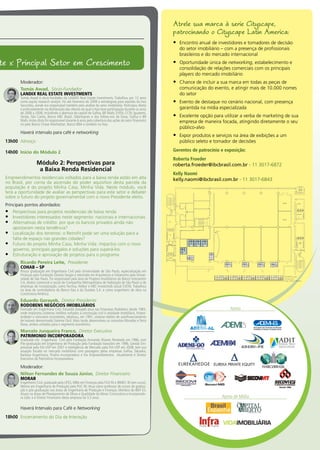 Atrele sua marca à serie Cityscape,
patrocinando o Cityscape Latin America:
Encontro anual de investidores e tomadores de decisão•	
do setor imobiliário – com a presença de profissionais
brasileiros e do mercado internacional
Oportunidade única de•	 networking, estabelecimento e
consolidação de relações comerciais com os principais
players do mercado imobiliário
Chance de incluir a sua marca em todas as peças de•	
comunicação do evento, e atingir mais de 10.000 nomes
do setor
Evento de destaque no cenário nacional, com presença•	
garantida na mídia especializada
Excelente opção para utilizar a verba de marketing de sua•	
empresa de maneira focada, atingindo diretamente o seu
público-alvo
Expor produtos e serviços na área de exibições a um•	
público seleto e tomador de decisões
Gerentes de patrocínio e exposição:
Roberta Froeder
roberta.froeder@ibcbrasil.com.br - 11 3017-6872
Kelly Naomi
kelly.naomi@ibcbrasil.com.br - 11 3017-6843
Apoio
Apoio de Mídia
Moderador:
Tomás Awad,  Sócio-Fundador
LANDIX REAL ESTATE INVESTMENTS
Tomás Awad é sócio-fundador da LANDIX Real Estate Investments. Trabalhou por 12 anos
como equity research analyst. Foi até Fevereiro de 2008 o estrategista para equities da Itaú
Securities, aonde era responsável também pela análise do setor imobiliário. Participou direta
e profundamente na distribuição das ofertas da qual o Itaú teve participação durante os anos
de 2006 a 2008, includindo a abertura de capital de Gafisa, BR Malls, EVEN, CCDI, Iguatemi,
Tenda, São Carlos, Banco ABC Brasil, Odontoprev e dos follow-ons de Dasa, Gafisa e BR
Malls.Antes disto foi responsável durante 6 anos pela cobertura das ações do setor financeiro
no pelo Banco Chase Manhattan, Banco BBA e também no Itaú.
Haverá intervalo para café e networking
13h00	 Almoço
14h00	 Início do Módulo 2
Módulo 2: Perspectivas para
a Baixa Renda Residencial
Empreendimentos residenciais voltados para a baixa renda estão em alta
no Brasil, por conta da ascensão do poder aquisitivo desta parcela da
população e do projeto Minha Casa, Minha Vida. Neste módulo, você
terá a oportunidade de avaliar as perspectivas para este setor e debater
sobre o futuro do projeto governamental com o novo Presidente eleito.
Principais pontos abordados:
Perspectivas para projetos residenciais de baixa renda•	
Investidores interessados neste segmento: nacionais e internacionais•	
Alternativas de crédito: por que os bancos privados ainda não•	
apostaram nesta tendência?
Localização dos terrenos: o Retrofit pode ser uma solução para a•	
falta de espaço nas grandes cidades?
Futuro do projeto Minha Casa, Minha Vida: impactos com o novo•	
governo, principais gargalos e soluções para superá-los
Estruturação e aprovação de projetos para o programa•	
Ricardo Pereira Leite,  Presidente
COHAB – SP
Possui graduação em Engenharia Civil pela Universidade de São Paulo, especialização em
Finanças pela Fundação Getulio Vargas e mestrado em Arquitetura e Urbanismo pela Univer-
sidade de São Paulo. Foi responsável pela área de Projetos Imobiliários do Banco Votorantim
S.A, diretor comercial e social da Companhia Metropolitana de Habitação de São Paulo e de
empresas de incorporação, como Tecnisa, Helbor e ABC-Investimob (atual EVEN). Trabalhou
na área de controladoria do Banco Itaú e da Duratex S.A. e como engenheiro de obra na
Construtora América.
Eduardo Gorayeb,  Diretor Presidente
RODOBENS NEGÓCIOS IMOBILIÁRIOS
Formado em Engenharia Civil, Eduardo Gorayeb atua nas Empresas Rodobens desde 1983,
onde implantou sistemas inéditos voltados à construção civil e atividade imobiliária. Empre-
endedor e visionário incontestes, idealizou, em 1991, sistema inédito de autofinanciamento
de imóveis denominado Sistema Fácil. Mais tarde, desenvolveu os conceitos Moradas e Terra
Nova, ambos voltados para o segmento econômico.
Marcelo Junqueira Franco,  Diretor Executivo
PATRIMONIO INCORPORADORA
Graduado em Engenharia Civil pela Fundação Armando Álvares Penteado em 1986, com
Pós-graduação em Engenharia de Produção pela Fundação Vanzolini em 1996, Gestão Em-
presarial pela FIA-USP em 2001 e Inteligência de Mercado pela FIA-USP em 2008, tem sua
atuação focada no mercado imobiliário com passagens pelas empresas Gafisa, Takaoka,
Barbara Engenharia, Fhaiha Incorporadora e Via Empreendimentos. Atualmente é Diretor
Executivo da Patrimônio Incorporadora.
Moderador:
Nilton Fernandes de Souza Júnior,  Diretor Financeiro
MORAR
Engenheiro Civil, graduado pela UFES, MBA em Finanças pela FGV-RJ e IBMEC-RJ (em curso),
Mestre em Engenharia de Produção pela PUC-RJ.Atua como professor de cursos de gradua-
ção e pós-graduação nas áreas de Engenharia de Produção e Finanças. Membro do IBEF-ES.
Atuou na áreas de Planejamento de Obras e Qualidade da Morar Construtora e Incorporado-
ra Ltda. e é Diretor Financeiro desta empresa há 3,5 anos.
Haverá Intervalo para Café e Networking
18h00	 Encerramento do Dia de Interação
te x Principal Setor em Crescimento
AR
COND.
2,00
1,12
0,530,33
WC
WC
BANHO FEM
NO BREAK
MASC.
SANIT.
1,00
3,64
2,82
PLANTA 1:250
19.03.2010
Arq.: Cesar C Sabato
Apoio
Apoio
09m²09m²09m²
09m²
06m²
06m²
06m² 06m² 06m² 06m²
12m²12m²12m²12m²12m²
123
4
5 6
7 8 9 10
1112131415
ASSOCIAÇÃO DAS EMPRESAS DO MERCADO IMOBILIÁRIO DE ALAGOAS
 