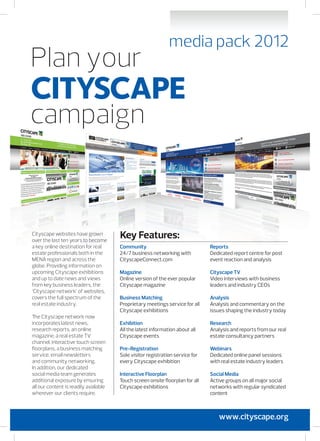 Cityscape websites have grown
over the last ten years to become
a key online destination for real
estate professionals both in the
MENA region and across the
globe. Providing information on
upcoming Cityscape exhibitions
and up to date news and views
from key business leaders, the
‘Cityscape network’ of websites,
covers the full spectrum of the
real estate industry.
The Cityscape network now
incorporates latest news,
research reports, an online
magazine, a real estate TV
channel, interactive touch screen
floorplans, a business matching
service, email newsletters
and community networking.
In addition, our dedicated
social media team generates
additional exposure by ensuring
all our content is readily available
wherever our clients require.
Community
24/7 business networking with
CityscapeConnect.com
Magazine
Online version of the ever popular
Cityscape magazine
Business Matching
Proprietary meetings service for all
Cityscape exhibitions
Exhibition
All the latest information about all
Cityscape events
Pre-Registration
Sole visitor registration service for
every Cityscape exhibition
Interactive Floorplan
Touch screen onsite floorplan for all
Cityscape exhibitions
Reports
Dedicated report centre for post
event reaction and analysis
Cityscape TV
Video interviews with business
leaders and industry CEOs
Analysis
Analysis and commentary on the
issues shaping the industry today
Research
Analysis and reports from our real
estate consultancy partners
Webinars
Dedicated online panel sessions
with real estate industry leaders
Social Media
Active groups on all major social
networks with regular syndicated
content
Key Features:
www.cityscape.org
 