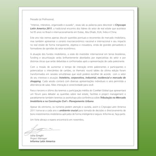 Prezado (a) Profissional,

“Intenso, interativo, organizado e ousado”, essas são as palavras para descrever o Cityscape
Latin America 2011, o tradicional encontro dos líderes do setor de real estate que acontece
há 05 anos no Brasil e internacionalmente em Dubai, Abu Dhabi, EUA, Índia e China.

Este ano não iremos apenas discutir questões pontuais e recorrentes do mercado imobiliário,
mas também apresentar o cenário macroeconômico nacional e internacional e seu impacto
no real estate de forma transparente, objetiva e inovadora, vinda de grandes pensadores e
formadores de opiniões do setor econômico.

A atuação dos fundos imobiliários, a visão do investidor internacional em terras brasileiras,
funding e securitização serão brilhantemente abordados por especialistas do setor e por
distintas óticas que serão debatidas e confrontadas após a apresentação de cada palestrante.

Com a missão de aumentar o tempo de interação entre palestrantes e participantes e
potencializar o intercâmbio de cartões, os thematic round tables da última edição foram
transformados em sessões simultâneas que você poderá escolher de acordo com o setor
do seu interesse e atuação: hoteleiro, corporativo, industrial, residencial e mercado de
shopping. Cada sessão contará com diversas apresentações individuais e será permitida a
alternância de salas. Mais interação e conectividade para você.

Para o terceiro e último dia teremos a participação inédita do CoreNet Global que apresentará
um fórum para debater as questões sobre real estate, facilities e project management e
paralelamente também teremos os workshops pós-conferência sobre Tributação no Mercado
Imobiliário e na Construção Civil e Planejamento Urbano.

Apesar do otimismo, os números pedem atenção e cautela, assim o Cityscape Latin America
2011 torna-se a cada ano o ambiente crucial para tomada de decisões e direcionamento de
bons investimentos imobiliários aplicados de forma inteligente e segura. Informe-se, faça parte.

Um forte abraço e espero encontrá-lo em novembro,




Júlia Greghi
Project Manager
Informa Latin America
 
