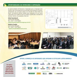 OPORTUNIDADES DE PATROCINIO E ExPOSIçÃO

     As oportunidades de Patrocínio e Exposição para o Cityscape Latin
     America são uma excelente forma de expor seus produtos e serviços,
     diretamente aos principais players do mercado de Real Estate do
     Brasil. Formatamos diversas opções para exposição de sua marca
     colocando-a em evidência para um público qualificado e tomador de
     decisão. Solicite uma proposta, fale com:                                      AR
                                                                                    COND.



                                                                                                                               2,82




     Kelly Tamaribuchi                                                               WC
                                                                                                                 1,00
                                                                                                                        3,64
                                                                                                                                           6m²
                                                                                                                                                 15
                                                                                                                                                                      6m²

     Sponsorship Manager                                                                                                              6m²
                                                                                                                                      16
                                                                                                                                                                     14
                                                                                                                                                                      6m²
                                                                                                                                                                                                      Conferência
     Tel.: +(55) 11 3017-6843
                                                                                            WC

                                                                                                                                      6m²
                                                                                                                                                                     13
                                                                                                                                      17                              6m²

     kelly.tamaribuchi@informagroup.com.br                                                                                            6m²

                                                                                                                                      18
                                                                                                                                                                     12

                                                                                                                 Recepção




                                                                                                 0, 33
                                                                            2, 00




                                                                                                         1, 12
                                                                                                 0, 53
     Roberta Froeder                                                                                                                                                            11
                                                                                                                                                                                 6m²
                                                                                                                                                                                                     10
                                                                                                                                                                                                          6m²
                                                                                                                                                                                                                          9
                                                                                                                                                                                                                              6m²


     Sponsorship Manager
     Tel.: +(55) 11 3017-6872                                                                                                                         1
                                                                                                                                                          6m²
                                                                                                                                                                2
                                                                                                                                                                    6m²
                                                                                                                                                                            3
                                                                                                                                                                                6m²
                                                                                                                                                                                       4
                                                                                                                                                                                           6m²
                                                                                                                                                                                                 5
                                                                                                                                                                                                     6m²
                                                                                                                                                                                                                6
                                                                                                                                                                                                                    6m²
                                                                                                                                                                                                                          7
                                                                                                                                                                                                                              6m²
                                                                                                                                                                                                                                    8
                                                                                                                                                                                                                                        6m²


      roberta.froeder@ibcbrasil.com.br




                           APOIO | CONHEçA AS ENTIDADES qUE APOIAM O CITYSCAPE LATIN AMERICA
                                                                          APOIO


  Se você é
  associado,
consulte-nos
sobre preços
diferenciados                                                        APOIO DE MÍDIA

para inscrição
 