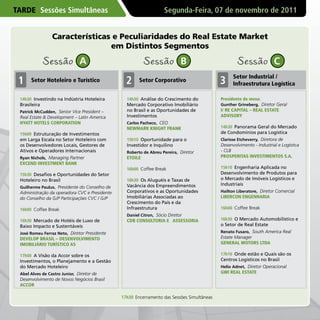 TARDE Sessões Simultâneas                                          Segunda-Feira, 07 de novembro de 2011


                Características e Peculiaridades do Real Estate Market
                               em Distintos Segmentos

           Sessão             A                          Sessão            B                        Sessão             C
                                                                                                  Setor Industrial /
 1    Setor Hoteleiro e Turístico                2     Setor Corporativo                    3     Infraestrutura Logística

 14h30 Investindo na Indústria Hoteleira         14h30 Análise do Crescimento do            Presidente de mesa:
 Brasileira                                      Mercado Corporativo Imobiliário            Gunther Grineberg, Diretor Geral
 Patrick McCudden, Senior Vice President –       no Brasil e as Oportunidades de            I/ RE CAPITAL – REAL ESTATE
 Real Estate & Development – Latin America       Investimentos                              ADvISORY
 HYATT HOTELS CORPORATION                        Carlos Pacheco, CEO
                                                 NEWMARK KNIGHT FRANK                       14h30 Panorama Geral do Mercado
 15h00 Estruturação de Investimentos                                                        de Condomínios para Logística
 em Larga Escala no Setor Hoteleiro com          15h10 Oportunidade para o                  Clarisse Etcheverry, Diretora de
 os Desenvolvedores Locais, Gestores de          Investidor e Inquilino                     Desenvolvimento - Industrial e Logística
 Ativos e Operadores Internacionais              Roberto de Abreu Pereira, Diretor          - CLB
 Ryan Nichols, Managing Partner                  ETOILE                                     PROSPERITAS INvESTIMENTOS S.A.
 ExCEND INvESTMENT BANK
                                                 16h00 Coffee Break                         15h10 Engenharia Aplicada no
 15h30 Desafios e Oportunidades do Setor                                                    Desenvolvimento de Produtos para
 Hoteleiro no Brasil                             16h30 Os Aluguéis e Taxas de               o Mercado de Imóveis Logísticos e
                                                 Vacância dos Empreendimentos               Industriais
 Guilherme Paulus, Presidente do Conselho de
 Administração da operadora CVC e Presidente     Corporativos e as Oportunidades            Hailton Liberatore, Diretor Comercial
 do Conselho da GJP Participações CVC / GJP      Imobiliárias Associadas ao                 LIBERCON ENGENHARIA
                                                 Crescimento do País e da
 16h00 Coffee Break                              Infraestrutura                             16h00 Coffee Break
                                                 Daniel Citron, Sócio Diretor
 16h30 Mercado de Hotéis de Luxo de              CDB CONSULTORIA E ASSESSORIA               16h30 O Mercado Automobilístico e
 Baixo Impacto e Sustentáveis                                                               o Setor de Real Estate
 José Romeu Ferraz Neto, Diretor Presidente                                                 Renato Fusaro, South America Real
 DEvELOP BRASIL – DESENvOLvIMENTO                                                           Estate Manager
 IMOBILIáRIO TURíSTICO AS                                                                   GENERAL MOTORS LTDA

 17h00 A Visão da Accor sobre os                                                            17h10 Onde estão e Quais são os
 Investimentos, o Planejamento e a Gestão                                                   Centros Logísticos no Brasil
 do Mercado Hoteleiro                                                                       Helio Adnet, Diretor Operacional
 Abel Alves de Castro Junior, Diretor de                                                    GWI REAL ESTATE
 Desenvolvimento de Novos Negócios Brasil
 ACCOR

                                               17h30 Encerramento das Sessões Simultâneas
 