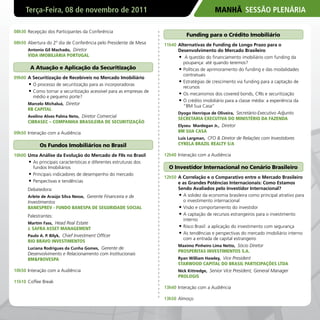 Terça-Feira, 08 de novembro de 2011                                                      MANHÃ SESSÃO PLENÁRIA

08h30 Recepção dos Participantes da Conferência
                                                                                Funding para o Crédito Imobiliário
08h50 Abertura do 2º dia de Conferência pelo Presidente de Mesa      11h40 Alternativas de Funding de Longo Prazo para o
      Antonio Gil Machado, Diretor                                         Desenvolvimento do Mercado Brasileiro
      vIDA IMOBILIáRIA PORTUGAL                                            •	 A questão do financiamento imobiliário com funding da
                                                                              poupança: até quando teremos?
        A Atuação e Aplicação da Securitização                             •	 Políticas de aprimoramento do funding e das modalidades
                                                                              contratuais
09h00 A Securitização de Recebíveis no Mercado Imobiliário
                                                                           •	 Estratégias de crescimento via funding para a captação de
      •	 O processo de securitização para as incorporadoras                   recursos
      •	 Como tornar a securitização acessível para as empresas de         •	 Os mecanismos dos covered bonds, CRIs e securitização
         médio e pequeno porte?
                                                                           •	 O crédito imobiliário para a classe média: a experiência da
      Marcelo Michaluá, Diretor
                                                                              “BM Sua Casa”
      RB CAPITAL
                                                                           Dyogo Henrique de Oliveira, Secretário-Executivo Adjunto
      Avelino Alves Palma Neto, Diretor Comercial
                                                                           SECRETARIA ExECUTIvA DO MINISTéRIO DA FAZENDA
      CIBRASEC – COMPANHIA BRASILEIRA DE SECURITIZAçÃO
                                                                           Elyseu Mardegan Jr., Diretor
09h50 Interação com a Audiência                                            BM SUA CASA
                                                                           Luis Largman, CFO & Diretor de Relações com Investidores
            Os Fundos Imobiliários no Brasil                               CYRELA BRAZIL REALTY S/A

10h00 Uma Análise da Evolução do Mercado de FIIs no Brasil           12h40 Interação com a Audiência
      •	 As principais características e diferentes estruturas dos
         fundos Imobiliários                                           O Investidor Internacional no Cenário Brasileiro
      •	 Principais indicadores de desempenho do mercado
                                                                     12h50 A Correlação e o Comparativo entre o Mercado Brasileiro
      •	 Perspectivas e tendências                                         e as Grandes Potências Internacionais: Como Estamos
      Debatedora:                                                          Sendo Avaliados pelo Investidor Internacional?
      Arlete de Araújo Silva Nesse, Gerente Financeira e de                •	 A solidez da economia brasileira como principal atrativo para
      Investimentos                                                           o investimento internacional
      BANESPREv - FUNDO BANESPA DE SEGURIDADE SOCIAL                       •	 Visão e comportamento do investidor
      Palestrantes:                                                        •	 A captação de recursos estrangeiros para o investimento
                                                                              interno
      Martim Fass, Head Real Estate
      J. SAFRA ASSET MANAGEMENT                                            •	 Risco Brasil: a aplicação do investimento com segurança
      Paulo A. P. Bilyk, Chief Investment Officer
                                                                           •	 As tendências e perspectivas do mercado imobiliário interno
                                                                              com a entrada de capital estrangeiro
      RIO BRAvO INvESTIMENTOS
                                                                           Maximo Pinheiro Lima Netto, Sócio Diretor
      Luciana Rodrigues da Cunha Gomes, Gerente de
                                                                           PROSPERITAS INvESTIMENTOS S.A.
      Desenvolvimento e Relacionamento com Institucionais
      BM&FBOvESPA                                                          Ryan William Hawley, Vice President
                                                                           STARWOOD CAPITAL DO BRASIL PARTICIPAçõES LTDA
10h50 Interação com a Audiência                                            Nick Kittredge, Senior Vice President, General Manager
                                                                           PROLOGIS
11h10 Coffee Break
                                                                     13h40 Interação com a Audiência

                                                                     13h50 Almoço
 