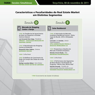 TARDE Sessões Simultâneas                                         Terça-Feira, 08 de novembro de 2011



          Características e Peculiaridades do Real Estate Market
                         em Distintos Segmentos


                     Sessão            D                               Sessão            E
                 Mercado de Shopping
            4    Center e varejo                           5     Setor Residencial

             15h00 As Tendências de Aquecimento               15h00 A Valorização do Mercado
             do Setor em Pequenos e Grandes                   Imobiliário Residencial Carioca - Efeito
             Centros Urbanos                                  Copa do Mundo 2014 e Olimpíadas
             Luiz Fernando Pinto Veiga, Presidente            2016
             ABRASCE – ASSOCIAçÃO BRASILEIRA DE               Leonardo C. V. Scheider, Diretor
             SHOPPING CENTERS                                 Superintendente
                                                              APSA ADMINISTRAçÃO PREDIAL E
             15h30 A Revitalização dos Shopping               NEGóCIOS IMOBILIáRIOS S/A
             Centers já Existentes
             Margarida Ordaz Caldeira, Diretora               15h30 Perspectivas e Desafios do
             BROADWAY MALYAN                                  Mercado Imobiliário Brasileiro
                                                              Nicholas Vincent Reade, CEO
             16h00 Coffee Break                               BROOKFIELD INCORPORAçõES

             16h30 Os Reflexos do Crescimento do              16h00 Coffee Break
             Poder de Compra das Classes de renda
             C, D e E                                         16h30 A Performance dos Segmentos
             Rodrigo Lacombe Abbud, Sócio Diretor             de Baixa Renda e Atualizações do
             vBI REAL ESTATE GESTÃO DE CARTEIRAS              Programa “Minha Casa, Minha Vida”
                                                              Eduardo Gorayeb, Conselho de
                                                              Administração (Assuntos Institucionais)
                                                              RODOBENS NEGóCIOS IMOBILIáRIOS S/A



                                  17h00 Encerramento das Sessões Simultâneas
 