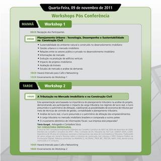 Quarta-Feira, 09 de novembro de 2011

                           Workshops Pós Conferência
MANHÃ             Workshop 1
    08h30 Recepção dos Participantes

          Planejamento Urbano : Tecnologia, Desempenho e Sustentabilidade
  09h00
          na Construção Civil
          •	 Sustentabilidade do ambiente natural e construído no desenvolvimento imobiliário
          •	 Gestão urbana e o mercado imobiliário
          •	 Relações entre os setores público e privado no desenvolvimento imobiliário
          •	 Informações de mercado
          •	 Evolução na produção de edifícios verticais
          •	 Impacto de projetos imobiliários
          •	 Avaliação de Imóveis
          •	 Estudos de mercado e análise da demanda
    10h30 Haverá Intervalo para Café e Networking
    12h30 Encerramento do Workshop 1


TARDE             Workshop 2

  14h00   A Tributação no Mercado Imobiliário e na Construção Civil

          Esta apresentação será baseada na importância do planejamento tributário na análise do projeto,
          demonstrando aos participantes o impacto da carga tributária nos regimes de lucro real, o lucro
          presumido e o patrimônio de afetação, viabilizando as possibilidades de economia de tributos por
          meio de técnicas de controle de gestão, contabilidade e planejamento tributário.
          •	 Análise do lucro real, o lucro presumido e o patrimônio de afetação dos empreendimentos
          •	 A carga tributária no mercado imobiliário brasileiro e comparada a outros países
          •	 O cruzamento eletrônico de informações fiscais: sua empresa está preparada?
          Tânia Gurgel, Advogada e Contadora Sócia
          TAF CONSULTORIA EMPRESARIAL
          É sócia da TAF Consultoria Empresarial e Membro do Conselho Científico da ABDT de 2004 até dezembro de 2008,
          Membro do Conselho Consultivo da APET – Pres. Comissão de Dir. Tributário da 102ª Sub. OAB/SP 2004 a 2009.
          Experiência de 29 anos em empresas nacionais e internacionais nas áreas de Controladoria e Tributária. Publicações
          de vários artigos em Jornal e Revistas sobre a indústria da construção civil, tributos e SPED (Sistema Publico de
          Escrituração Digital), Palestras proferidas na ANAMACO, ACOMAC, FIESP, IBC, FEICON, ABAT, OAB, dentre outras
          instituições e in company.

    16h00 Haverá Intervalo para Café e Networking
    18h00 Encerramento do Workshop 2
 