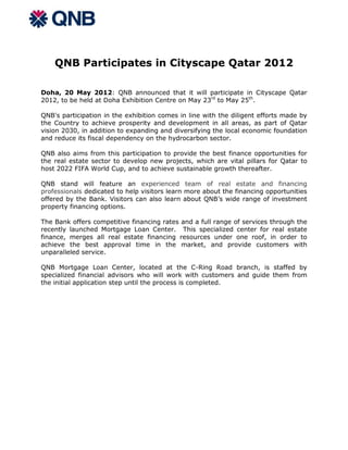 QNB Participates in Cityscape Qatar 2012

Doha, 20 May 2012: QNB announced that it will participate in Cityscape Qatar
2012, to be held at Doha Exhibition Centre on May 23rd to May 25th.

QNB's participation in the exhibition comes in line with the diligent efforts made by
the Country to achieve prosperity and development in all areas, as part of Qatar
vision 2030, in addition to expanding and diversifying the local economic foundation
and reduce its fiscal dependency on the hydrocarbon sector.

QNB also aims from this participation to provide the best finance opportunities for
the real estate sector to develop new projects, which are vital pillars for Qatar to
host 2022 FIFA World Cup, and to achieve sustainable growth thereafter.

QNB stand will feature an experienced team of real estate and financing
professionals dedicated to help visitors learn more about the financing opportunities
offered by the Bank. Visitors can also learn about QNB’s wide range of investment
property financing options.

The Bank offers competitive financing rates and a full range of services through the
recently launched Mortgage Loan Center. This specialized center for real estate
finance, merges all real estate financing resources under one roof, in order to
achieve the best approval time in the market, and provide customers with
unparalleled service.

QNB Mortgage Loan Center, located at the C-Ring Road branch, is staffed by
specialized financial advisors who will work with customers and guide them from
the initial application step until the process is completed.
 