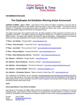 FOR IMMEDIATE RELEASE


        The CityScapes Art Exhibition Winning Artists Announced
JUPITER, FLORIDA – April 1, 2012/ -- Light Space & Time Online Art Gallery is pleased to announce that its
April 2012 juried art exhibition is now posted, online and ready to view on their website. The theme for this art
exhibition is “CityScapes” and artists where asked to interpret and depict cities, towns, urban scenes and any
related metropolitan subjects for the March art competition theme.

The gallery encouraged and accepted entries from all artists regardless of their experience and there were no
geographic restrictions. The gallery received and judged 581 entries from 17 different countries and from 29
different states. The gallery also selected 120 artists for Special Recognition. Congratulations to the following
artists who have been designated as this month’s winning artists of the CityScapes Art Exhibition.

1st Place - Jon Holiday - "Chicago Sight" - www.photosbyjon.com

2nd Place – Brut Carniollus - "Umeda Sky Tover" - http://brut.bukve.net

3rd Place – Joe Calleri - "Circus Comes to Town" - www.redbubble.com/people/joecalleri

4th Place – Simone Ridyard - "Liverpool Riverfront" - www.simoneridyard.co.uk

5th Place - Rosie (Rodeorose) Udovicic - "Skywalker" - http://rodeorose.foliosnap.com

Hon. Mention – Jeff Grant - "Dragon Scales" - www.jeff-grant.com

Hon. Mention - David Henderson - "Boonton in Winter" - www.dfhendersonfineart.com

Hon. Mention – Harvey Rogosin - "The Face of Vernazza" - www.harvey-rogosin.fineartsamerica.com

Hon. Mention – Keli Sim-DeRitis - "Montmatre" - www.therovinggallery.com

Hon. Mention – Christopher Stevens - "Made in America, Grants Pass, OR" - www.cpstevens.com

The CityScapes Art Exhibition can be accessed www.lightspacetime.com/cityscapes-art-exhibition-april-2012.
Each month Light Space & Time Online Art Gallery conducts themed online art competitions for 2D artists. All
participating winners of each competition have their artwork exposed and promoted online through the gallery to
thousands of guest visitors each month.

#####

About Light Space & Time Online Art Gallery

Light Space & Time Online Art Gallery offers monthly art competitions and monthly art exhibitions for new and
emerging artists. Light Space & Time’s intention is to showcase this incredible talent in a series of monthly
themed art competitions and displaying the exceptional abilities of these artists. http://www.lightspacetime.com

Contact:       John R. Math
Email:         info@lightspacetime.com
Telephone:     888-490-3530
 