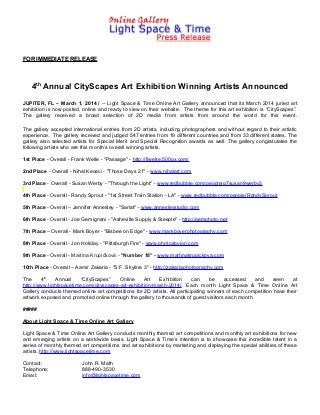 FOR IMMEDIATE RELEASE

4th Annual CityScapes Art Exhibition Winning Artists Announced
JUPITER, FL – March 1, 2014 / -- Light Space & Time Online Art Gallery announced that its March 2014 juried art
exhibition is now posted, online and ready to view on their website. The theme for this art exhibition is “CityScapes”.
The gallery received a broad selection of 2D media from artists from around the world for this event.
The gallery accepted international entries from 2D artists, including photographers and without regard to their artistic
experience. The gallery received and judged 547 entries from 19 different countries and from 33 different states. The
gallery also selected artists for Special Merit and Special Recognition awards as well. The gallery congratulates the
following artists who are this month’s overall winning artists.
1st Place - Overall - Frank Welte - "Passage" - http://fjwelte.500px.com/
2nd Place - Overall - Nihal Kececi - "Those Days 21" - www.nihalart.com
3rd Place - Overall - Susan Werby - "Through the Light" - www.redbubble.com/people/g7susan9werby3
4th Place - Overall - Randy Sprout - "1st Street Train Station - LA" - www.redbubble.com/people/RandySprout
5th Place - Overall – Jennifer Annesley - "Sarlat" - www.annesleystudio.com
6th Place - Overall - Joe Gemignani - "Asheville Supply & Steeple" - http://gemphoto.net
7th Place – Overall - Mark Boyer - "Bisbee on Edge" - www.markboyerphotography.com
8th Place - Overall - Jon Holiday - "Pittsburgh Fire" - www.photosbyjon.com
9th Place - Overall - Martina Krupičková - "Number 18" - www.martinakrupickova.com
10th Place - Overall – Aamir Zakaria - "S.F. Skyline 3" - http://zakariaphotography.com
The
4th
Annual
“CityScapes”
Online
Art
Exhibition
can
be
accessed
and
seen
at
http://www.lightspacetime.com/cityscapes-art-exhibition-march-2014/. Each month Light Space & Time Online Art
Gallery conducts themed online art competitions for 2D artists. All participating winners of each competition have their
artwork exposed and promoted online through the gallery to thousands of guest visitors each month.
#####
About Light Space & Time Online Art Gallery
Light Space & Time Online Art Gallery conducts monthly themed art competitions and monthly art exhibitions for new
and emerging artists on a worldwide basis. Light Space & Time’s intention is to showcase this incredible talent in a
series of monthly themed art competitions and art exhibitions by marketing and displaying the special abilities of these
artists. http://www.lightspacetime.com
Contact:
Telephone:
Email:

John R. Math
888-490-3530
info@lightspacetime.com

 