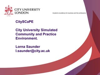 Academic excellence for business and the professions
CitySCaPE
City University Simulated
Community and Practice
Environment.
Lorna Saunder
l.saunder@city.ac.uk
 