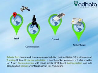 Adhata Tech. framework is an engineered solution that facilitates, 3D positioning and
Tracking. Unique On-device calculation is one the of key parameters. It also provides
for 2-way Communication with visual sights. RFID based Authentication and rule
based engine Control are integral part of this framework.
Track Control
Authenticate
Communication
 