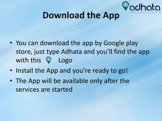 Download the App
• You can download the app by Google play
store, just type Adhata and you’ll find the app
with this Logo
• Install the App and you’re ready to go!
• The App will be available only after the
services are started
 
