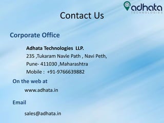 Contact Us
Corporate Office
Adhata Technologies LLP.
235 ,Tukaram Navle Path , Navi Peth,
Pune- 411030 ,Maharashtra
Mobile : +91-9766639882
On the web at
www.adhata.in
Email
sales@adhata.in
 