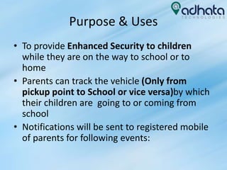 Purpose & Uses
• To provide Enhanced Security to children
while they are on the way to school or to
home
• Parents can track the vehicle (Only from
pickup point to School or vice versa)by which
their children are going to or coming from
school
• Notifications will be sent to registered mobile
of parents for following events:
 