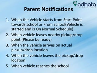 Parent Notifications
1. When the Vehicle starts from Start Point
towards school or From School(Vehicle is
started and is On Normal Schedule)
2. When vehicle leaves nearby pickup/drop
point (Please be ready)
3. When the vehicle arrives on actual
pickup/drop location
4. When the vehicle leaves the pickup/drop
location
5. When vehicle reaches the school
 