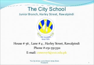 The City School
Junior Branch, Harley Street, Rawalpindi
House # 56 , Lane # 4 , Harley Street, Rawalpindi
Phone # 051-5513521
E-mail: csnnro76@csn.edu.pk
1
The City School, Junior Branch Harley Street,
Rawalpindi.
 
