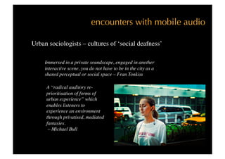encounters with mobile audio

Urban sociologists – cultures of ‘social deafness’

     Immersed in a private soundscape, engaged in another
     interactive scene, you do not have to be in the city as a
     shared perceptual or social space – Fran Tonkiss 

     A “radical auditory re-
     prioritisation of forms of
     urban experience” which
     enables listeners to
     experience an environment
     through privatised, mediated
     fantasies.
      – Michael Bull 
 