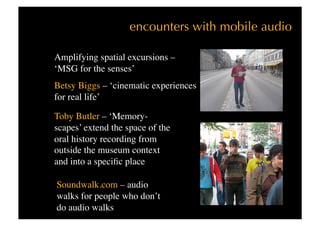 encounters with mobile audio

Amplifying spatial excursions – 
‘MSG for the senses’
Betsy Biggs – ‘cinematic experiences
for real life’

Toby Butler – ‘Memory-
scapes’ extend the space of the
oral history recording from
outside the museum context
and into a speciﬁc place

Soundwalk.com – audio
walks for people who don’t
do audio walks
 