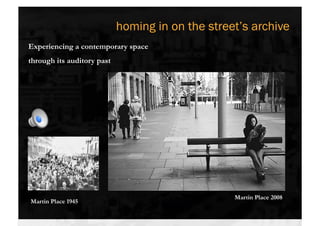 homing in on the street’s archive
Experiencing a contemporary space
through its auditory past




                        
Martin Place, VP Day 1945



                                                  Martin Place 2008
 Martin Place 1945
 