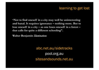 learning to get lost

“Not to find oneself in a city may well be uninteresting
and banal. It requires ignorance – nothing more. But to
lose oneself in a city – as one loses oneself in a forest –
that calls for quite a different schooling”.
Walter Benjamin Illuminations



                    abc.net.au/sidetracks
                          pool.org.au
                    sitesandsounds.net.au
 