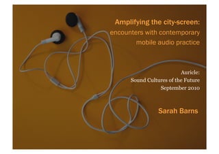 Amplifying the city-screen:
encounters with contemporary
        mobile audio practice



                          Auricle:
      Sound Cultures of the Future
                 September 2010



                 Sarah Barns
 