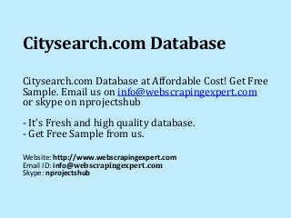 Citysearch.com Database 
Citysearch.com Database at Affordable Cost! Get Free 
Sample. Email us on info@webscrapingexpert.com 
or skype on nprojectshub 
- It’s Fresh and high quality database. 
- Get Free Sample from us. 
Website: http://www.webscrapingexpert.com 
Email ID: info@webscrapingexpert.com 
Skype: nprojectshub 
 