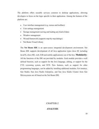 The platform offers reusable services common to desktop applications, allowing
developers to focus on the logic specific to their application. Among the features of the
platform are:

   •   User interface management (e.g. menus and toolbars)
   •   User settings management
   •   Storage management (saving and loading any kind of data)
   •   Window management
   •   Wizard framework (supports step-by-step dialogs)
   •   Net Beans Visual Library

   The Net Beans IDE is an open-source integrated development environment. Net
   Beans IDE supports development of all Java application types (Java SE including
   JavaFX, (Java ME, web, EJB and mobile applications) out of the box. Modularity:
   All the functions of the IDE are provided by modules. Each module provides a well
   defined function, such as support for the Java language, editing, or support for the
   CVS versioning system, and SVN. New features, such as support for other
   programming languages, can be added by installing additional modules. For instance,
   Sun Studio, Sun Java Studio Enterprise, and Sun Java Studio Creator from Sun
   Microsystems are all based on the Net Beans IDE.




                                    CHAPTER-2

                                     ANALYSIS
                                                                                      10
 