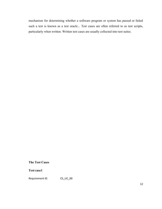 mechanism for determining whether a software program or system has passed or failed
such a test is known as a test oracle... Test cases are often referred to as test scripts,
particularly when written. Written test cases are usually collected into test suites.




The Test Cases

Test case1

Requirement ID            CS_UC_00
                                                                                        12
 