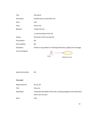 Title                  City search

Description            Provide search on particular city

Actor                  User

Input                  Search city

Behavior               1.Select the city

                       2. view the details of the city

Output                 Particulars of the city selected.

Precondition           NA

Post condition         NA

Exceptions             If there is any problem in retrieving information, display error message.

Use case diagram


                                             User
                                                                   Search on city




Special instructions   NA



Test case2

Requirement ID         CS_UC_04

Title                  View city

Description            It describes the details of the cites, including categories and information
                       which user can view

Actor                  User


                                                                                             13
 