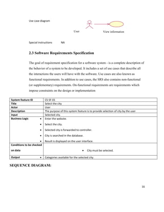 Use case diagram


                                                    User                     View information


             Special instructions        NA


             2.3 Software Requirements Specification

             The goal of requirement specification for a software system - is a complete description of
             the behavior of a system to be developed. It includes a set of use cases that describe all
             the interactions the users will have with the software. Use cases are also known as
             functional requirements. In addition to use cases, the SRS also contains non-functional
             (or supplementary) requirements. On-functional requirements are requirements which
             impose constraints on the design or implementation

System feature ID          CS-SF-01
Title                      Select the city
Actor                      User
Description                The purpose of this system feature is to provide selection of city by the user
Input                      Selected city.
Business Logic        •    Enter the website.
                      •    Select the city.
                      •    Selected city is forwarded to controller.
                      •    City is searched in the database.
                       •   Result is displayed on the user interface.
Conditions to be checked
on data                                                    •   City must be selected.

Output                •    Categories available for the selected city.

SEQUENCE DIAGRAM:




                                                                                                            16
 