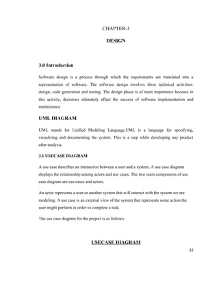 CHAPTER-3

                                         DESIGN



3.0 Introduction

Software design is a process through which the requirements are translated into a
representation of software. The software design involves three technical activities:
design, code generation and testing. The design phase is of main importance because in
this activity, decisions ultimately affect the success of software implementation and
maintenance

UML DIAGRAM

UML stands for Unified Modeling Language.UML is a language for specifying,
visualizing and documenting the system. This is a step while developing any product
after analysis.

3.1 USECASE DIAGRAM

A use case describes an interaction between a user and a system. A use case diagram
displays the relationship among actors and use cases. The two main components of use
case diagram are use cases and actors.

An actor represents a user or another system that will interact with the system we are
modeling. A use case is an external view of the system that represents some action the
user might perform in order to complete a task.

The use case diagram for the project is as follows:




                               USECASE DIAGRAM
                                                                                         22
 